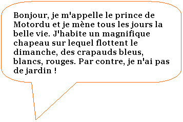 Rectangle  coins arrondis: Bonjour, je m'appelle le prince de Motordu et je mne tous les jours la belle vie. J'habite un magnifique chapeau sur lequel flottent le dimanche, des crapauds bleus, blancs, rouges. Par contre, je n'ai pas de jardin ! 

