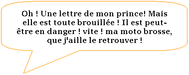 Rectangle  coins arrondis: Oh ! Une lettre de mon prince! Mais elle est toute brouille ! Il est peut- tre en danger ! vite ! ma moto brosse, que j'aille le retrouver !
