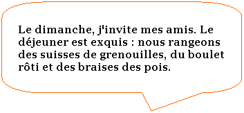 Rectangle  coins arrondis: Le dimanche, j'invite mes amis. Le djeuner est exquis : nous rangeons des suisses de grenouilles, du boulet rti et des braises des pois.
