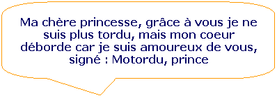 Rectangle  coins arrondis: Ma chre princesse, grce  vous je ne suis plus tordu, mais mon coeur dborde car je suis amoureux de vous, sign : Motordu, prince
