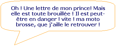 Rectangle  coins arrondis: Oh ! Une lettre de mon prince! Mais elle est toute brouille ! Il est peut- tre en danger ! vite ! ma moto brosse, que j'aille le retrouver !
